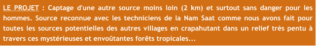 LE PROJET : Captage d'une autre source moins loin (2 km) et surtout sans danger pour les hommes. Source reconnue avec les techniciens de la Nam Saat comme nous avons fait pour toutes les sources potentielles des autres villages en crapahutant dans un relief très pentu à travers ces mystérieuses et envoûtantes forêts tropicales...