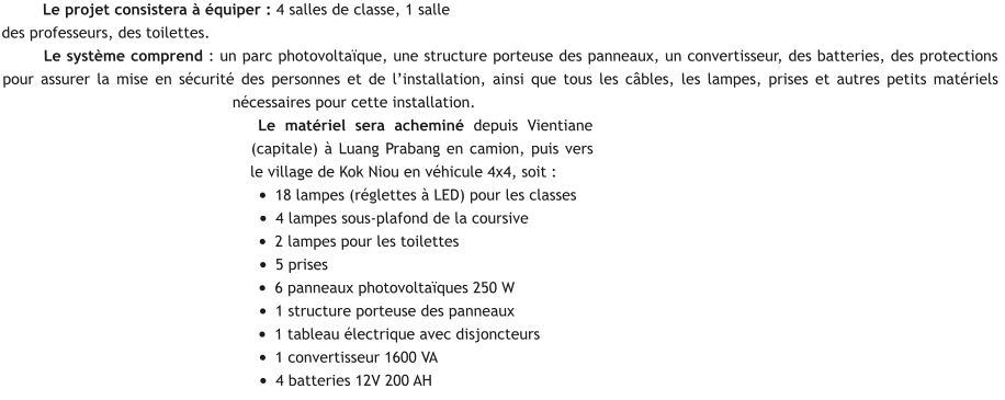 Le projet consistera à équiper : 4 salles de classe, 1 salle des professeurs, des toilettes. Le système comprend : un parc photovoltaïque, une structure porteuse des panneaux, un convertisseur, des batteries, des protections pour assurer la mise en sécurité des personnes et de l’installation, ainsi que tous les câbles, les lampes, prises et autres petits matériels nécessaires pour cette installation. Le matériel sera acheminé depuis Vientiane (capitale) à Luang Prabang en camion, puis vers le village de Kok Niou en véhicule 4x4, soit : •	18 lampes (réglettes à LED) pour les classes •	4 lampes sous-plafond de la coursive  •	2 lampes pour les toilettes •	5 prises •	6 panneaux photovoltaïques 250 W •	1 structure porteuse des panneaux •	1 tableau électrique avec disjoncteurs •	1 convertisseur 1600 VA •	4 batteries 12V 200 AH