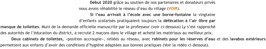 Début 2020 grâce au soutien de nos partenaires et donateurs privés nous avons réhabilité le réseau d’eau du village (VOIR). Si l’eau arrivait à l’école avec une borne-fontaine la vingtaine d’enfants scolarisés pratiquaient toujours la défécation à l’air libre par manque de toilettes. Muni de la demande officielle manuscrite par le professeur (voir ci-dessous) Ly s’est rapproché des autorités de l’éducation du district, a recruté 2 maçons dans le village et acheté les matériaux au meilleur prix. Deux cabinets de toilettes, «position accroupie», reliées au réseau, avec robinets pour les réserves d’eau et des lavabos extérieurs permettent aux enfants d’avoir des conditions d’hygiène adaptées aux bonnes pratiques (Voir la vidéo ci-dessous).