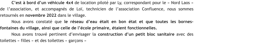 C’est à bord d’un véhicule 4x4 de location piloté par Ly, correspondant pour le « Nord Laos » de l’association, et accompagnés de Loï, technicien de l’association Confluence, nous sommes retournés en novembre 2022 dans le village. Nous avons constaté que le réseau d’eau était en bon état et que toutes les bornes-fontaines du village, ainsi que celle de l’école primaire, étaient fonctionnelles. Nous avons trouvé pertinent d’envisager la construction d’un petit bloc sanitaire avec des toilettes « filles » et des toilettes « garçons »