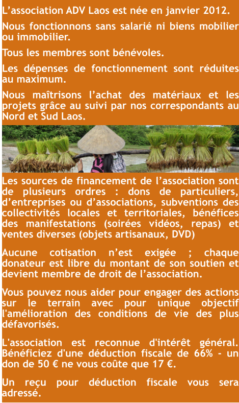 Les sources de financement de l’association sont de plusieurs ordres : dons de particuliers, d’entreprises ou d’associations, subventions des collectivités locales et territoriales, bénéfices des manifestations (soirées vidéos, repas) et ventes diverses (objets artisanaux, DVD) Aucune cotisation n’est exigée ; chaque donateur est libre du montant de son soutien et devient membre de droit de l’association. Vous pouvez nous aider pour engager des actions sur le terrain avec pour unique objectif l'amélioration des conditions de vie des plus défavorisés. L'association est reconnue d'intérêt général. Bénéficiez d'une déduction fiscale de 66% - un don de 50 € ne vous coûte que 17 €. Un reçu pour déduction fiscale vous sera adressé. L’association ADV Laos est née en janvier 2012. Nous fonctionnons sans salarié ni biens mobilier ou immobilier. Tous les membres sont bénévoles. Les dépenses de fonctionnement sont réduites au maximum. Nous maîtrisons l’achat des matériaux et les projets grâce au suivi par nos correspondants au Nord et Sud Laos.